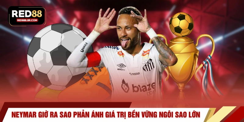 Neymar giờ ra sao phản ánh giá trị bền vững của một ngôi sao lớn